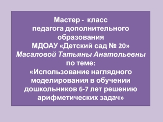 Мастер -  класспедагога дополнительного образования МДОАУ Детский сад № 20 Масаловой Татьяны Анатольевныпо теме: Использование наглядного моделирования в обучении дошкольников 6-7 лет решению арифметических задач