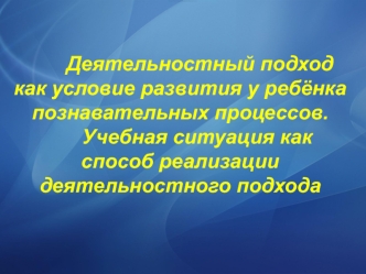 Деятельностный подход как условие развития у ребёнка познавательных процессов.      Учебная ситуация как способ реализации деятельностного подхода