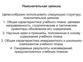 Пояснительная записка

Целесообразно использовать следующую структуру пояснительной записки:
1. Общая характеристика учебного плана: целевая направленность, стратегические и тактические ориентиры обновления его содержания.
2. Научные идеи и принципы, поло
