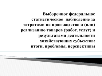 Выборочное федеральное статистическое  наблюдение за затратами на производство и (или) реализацию товаров (работ, услуг) и результатами деятельности хозяйствующих субъектов: итоги, проблемы, перспективы
