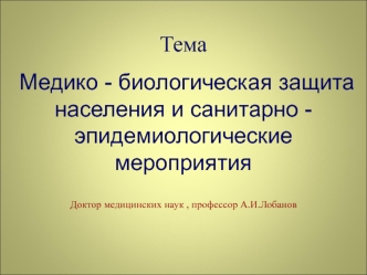 Тема 
  Медико - биологическая защита населения и санитарно - эпидемиологические мероприятия
Доктор медицинских наук , профессор А.И.Лобанов