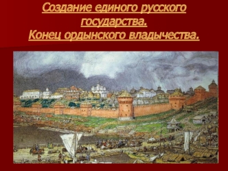 Создание единого русского государства. Конец ордынского владычества