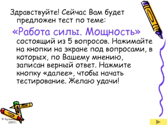 Здравствуйте! Сейчас Вам будет предложен тест по теме:
 Работа силы. Мощность состоящий из 5 вопросов. Нажимайте на кнопки на экране под вопросами, в которых, по Вашему мнению, записан верный ответ. Нажмите кнопку далее, чтобы начать тестирование. Желаю у