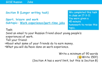 Section B (Longer writing task)

Sport, leisure and work
Subtopic: Work experience/part-time jobs

Task:
Send an email to your Russian friend about young people’s experiences of work.
Tell your friend:
About what some of your friends do to earn money.
Wha