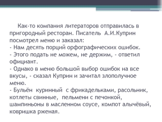 Как-то компания литераторов отправилась в пригородный ресторан. Писатель  А.И.Куприн посмотрел меню и заказал: - Нам десять порций орфографических ошибок.- Этого подать не можем, не держим, - ответил официант.- Однако в меню большой выбор ошибок на все вк
