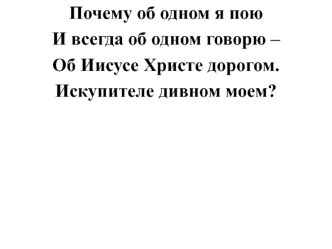 Почему об одном я пою 
И всегда об одном говорю – 
Об Иисусе Христе дорогом. 
Искупителе дивном моем?