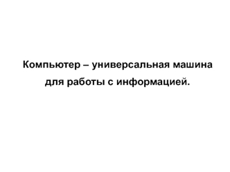 Компьютер – универсальная машина
для работы с информацией.