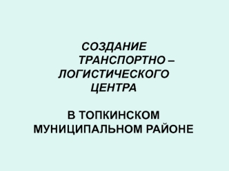 СОЗДАНИЕ 
        ТРАНСПОРТНО – 
ЛОГИСТИЧЕСКОГО 
ЦЕНТРА

В ТОПКИНСКОМ  
МУНИЦИПАЛЬНОМ РАЙОНЕ