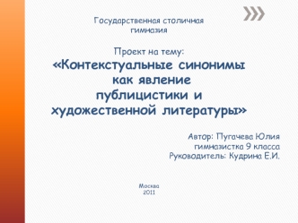 Государственная столичная 
гимназия




Проект на тему:
Контекстуальные синонимы
 как явление 
публицистики и 
художественной литературы




Автор: Пугачева Юлия
гимназистка 9 класса
Руководитель: Кудрина Е.И.



Москва
2011