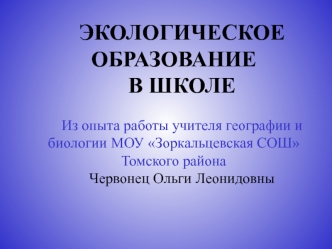 ЭКОЛОГИЧЕСКОЕ ОБРАЗОВАНИЕ 
В ШКОЛЕ

Из опыта работы учителя географии и биологии МОУ Зоркальцевская СОШ Томского района
Червонец Ольги Леонидовны