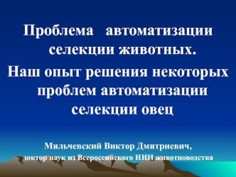 Проблема   автоматизации селекции животных. 
Наш опыт решения некоторых проблем автоматизации селекции овец 

Мильчевский Виктор Дмитриевич, 
доктор наук из Всероссийского НИИ животноводства