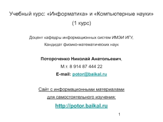 Учебный курс: Информатика и Компьютерные науки
(1 курс)

Доцент кафедры информационных систем ИМЭИ ИГУ,
Кандидат физико-математических наук

Потороченко Николай Анатольевич,
М.т. 8 914 87 444 22
E-mail: potor@baikal.ru

Сайт с информационными материалами 