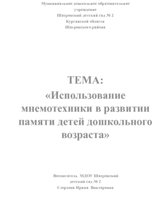 Муниципальное дошкольное образовательное
учреждение
Шатровский детский сад № 2
Курганской области
Шатровского района
 
 
 
 
 


ТЕМА:
Использование мнемотехники в развитии памяти детей дошкольного возраста
 
 
 
 Воспитатель  МДОУ Шатровский
детский сад 
