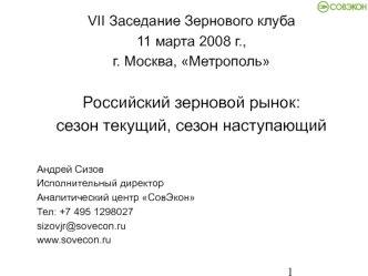 VII Заседание Зернового клуба
11 марта 2008 г., 
г. Москва, Метрополь

Российский зерновой рынок:
сезон текущий, сезон наступающий

Андрей Сизов
Исполнительный директор
Аналитический центр СовЭкон
Тел: +7 495 1298027
sizovjr@sovecon.ru
www.sovecon.ru