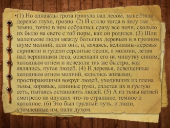 (1) Но однажды гроза грянула над лесом, зашептали деревья глухо, грозно. (2) И стало тогда в лесу так темно, точно в нем собрались сразу все ночи, сколько их было на свете с той поры, как он родился. (3) Шли маленькие люди между больших деревьев и в грозн