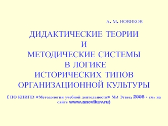 А. М. НОВИКОВ ДИДАКТИЧЕСКИЕ ТЕОРИИ И МЕТОДИЧЕСКИЕ СИСТЕМЫ В ЛОГИКЕ ИСТОРИЧЕСКИХ ТИПОВ ОРГАНИЗАЦИОННОЙ КУЛЬТУРЫ( ПО КНИГЕ: Методология учебной деятельности М.: Эгвес, 2005 - см. на сайте www.anovikov.ru)