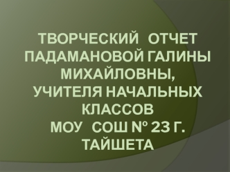 ТВОРЧЕСКИЙ   отчетПадамановой Галины Михайловны,Учителя начальных классовмоу   сош № 23 г. тайшета