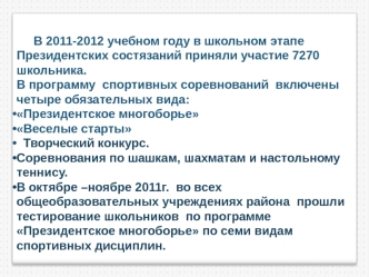 В 2011-2012 учебном году в школьном этапе Президентских состязаний приняли участие 7270  школьника.  
В программу  спортивных соревнований  включены  четыре обязательных вида:
Президентское многоборье
Веселые старты 
  Творческий конкурс. 
Соревнования по