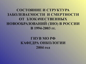 СОСТОЯНИЕ И СТРУКТУРА ЗАБОЛЕВАЕМОСТИ  И СМЕРТНОСТИ ОТ  ЗЛОКАЧЕСТВЕННЫХ НОВООБРАЗОВАНИЙ (ЗНО) В РОССИИ В 1994-2003 гг.ГИУВ МО РФКАФЕДРА ОНКОЛОГИИ2004 год