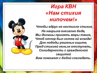 Игра КВННам стихия нипочем! Чтобы вдруг не настигла стихия,Не накрыла внезапно беда,Мы должны принять меры такие,Чтоб отпор был готов ей всегда!Для победы решенья ищите,Пред стихией нельзя отступать,Солидарность с гражданской защитойВам поможет с бедой со