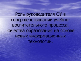 Роль руководителя ОУ в совершенствовании учебно-воспитательного процесса, качества образования на основе новых информационных технологий.