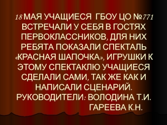 18 МАЯ УЧАЩИЕСЯ  ГБОУ ЦО №771 ВСТРЕЧАЛИ У СЕБЯ В ГОСТЯХ  ПЕРВОКЛАССНИКОВ, ДЛЯ НИХ РЕБЯТА ПОКАЗАЛИ СПЕКТАЛЬ КРАСНАЯ ШАПОЧКА, ИГРУШКИ К ЭТОМУ СПЕКТАКЛЮ УЧАЩИЕСЯ СДЕЛАЛИ САМИ, ТАК ЖЕ КАК И НАПИСАЛИ СЦЕНАРИЙ.РУКОВОДИТЕЛИ: ВОЛОДИНА Т.И.                        