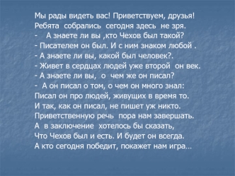 Мы рады видеть вас! Приветствуем, друзья! 
Ребята  собрались  сегодня здесь  не зря.
-	А знаете ли вы ,кто Чехов был такой?
- Писателем он был. И с ним знаком любой .
- А знаете ли вы, какой был человек?.
- Живет в сердцах людей уже второй  он век.
- А зн