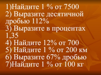 1)Найдите 1 % от 75002) Выразите десятичной дробью 112%3) Выразите в процентах 1,354) Найдите 12% от 7005) Найдите 1 % от 200 км6) Выразите 67% дробью7)Найдите 1 % от 100 кг