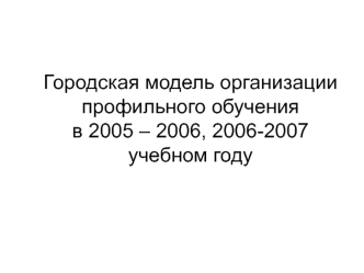 Городская модель организации профильного обученияв 2005 – 2006, 2006-2007 учебном году