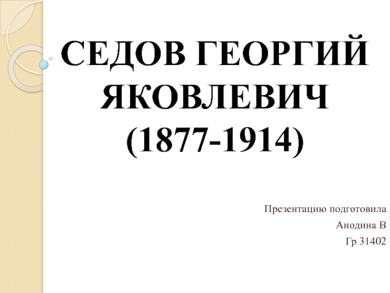 СЕДОВ ГЕОРГИЙ ЯКОВЛЕВИЧ (1877-1914)   Презентацию подготовила  Анодина В Гр 31402