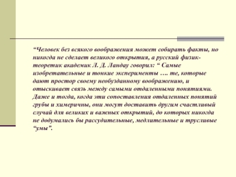 “Человек без всякого воображения может собирать факты, но никогда не сделает великого открытия, а русский физик-теоретик академик Л. Д. Ландау говорил: “ Самые изобретательные и тонкие эксперименты …. те, которые дают простор своему необузданному воображе