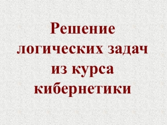 Решение 
логических задач
из курса 
кибернетики