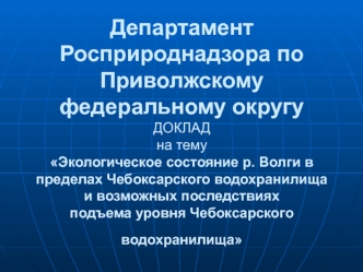 Департамент Росприроднадзора по Приволжскому федеральному округуДОКЛАДна темуЭкологическое состояние р. Волги в пределах Чебоксарского водохранилища и возможных последствиях подъема уровня Чебоксарского водохранилища