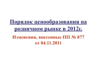 Порядок ценообразования на розничном рынке в 2012г. 
Изменения, внесенные ПП № 877 от 04.11.2011