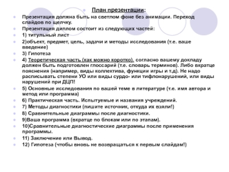 План презентации:
Презентация должна быть на светлом фоне без анимации. Переход слайдов по щелчку.
Презентация диплом состоит из следующих частей:
1) титульный лист
2)объект, предмет, цель, задачи и методы исследования (т.е. ваше введение)
3) Гипотеза
4) 