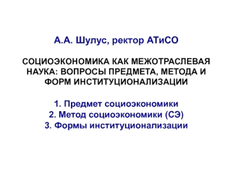 А.А. Шулус, ректор АТиСОСОЦИОЭКОНОМИКА КАК МЕЖОТРАСЛЕВАЯ НАУКА: ВОПРОСЫ ПРЕДМЕТА, МЕТОДА И ФОРМ ИНСТИТУЦИОНАЛИЗАЦИИ1. Предмет социоэкономики2. Метод социоэкономики (СЭ)3. Формы институционализации