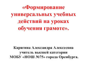 Формирование универсальных учебных действий на уроках обучения грамоте.Карягина Александра Алексеевна учитель высшей категории МОБУ НОШ №75 города Оренбурга.