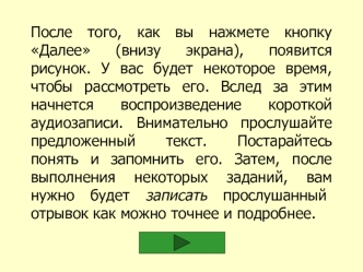 После того, как вы нажмете кнопку Далее (внизу экрана), появится рисунок. У вас будет некоторое время, чтобы рассмотреть его. Вслед за этим начнется воспроизведение короткой аудиозаписи. Внимательно прослушайте предложенный текст. Постарайтесь понять и за