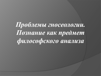 Проблемы гносеологии. Познание как предмет философского анализа