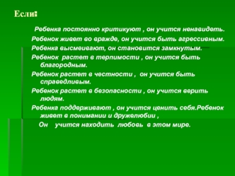 Ребенка постоянно критикуют , он учится ненавидеть.
Ребенок живет во вражде, он учится быть агрессивным.
Ребенка высмеивают, он становится замкнутым.
Ребенок  растет в терпимости , он учится быть благородным.
Ребенок растет в честности ,  он учится быть с