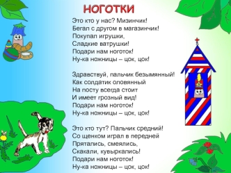 Это кто у нас? Мизинчик!
Бегал с другом в магазинчик!
Покупал игрушки,
Сладкие ватрушки!
Подари нам ноготок!
Ну-ка ножницы – цок, цок!

Здравствуй, пальчик безымянный!
Как солдатик оловянный
На посту всегда стоит
И имеет грозный вид!
Подари нам ноготок!
Н