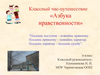 Классный час-путешествие 
Азбука нравственности 

“Посеешь поступок – пожнёшь привычку.Посеешь привычку – пожнёшь характер.Посеешь характер – посеешь судьбу”.


                6 класс
Классный руководитель: 
Ельчанинова Н. И.
МОУ Черниговская ООШ
