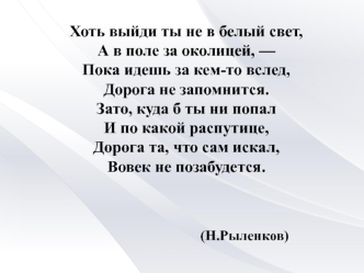 Хоть выйди ты не в белый свет,
А в поле за околицей, —
Пока идешь за кем-то вслед,
Дорога не запомнится.
Зато, куда б ты ни попал
И по какой распутице,
Дорога та, что сам искал,
Вовек не позабудется.



                                 (Н.Рыленков)