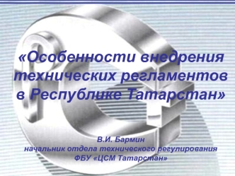 Особенности внедрения технических регламентов в Республике ТатарстанВ.И. Барминначальник отдела технического регулирования ФБУ ЦСМ Татарстан