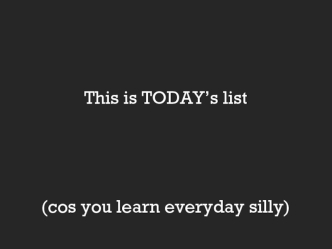 This is TODAY’s list(cos you learn everyday silly)