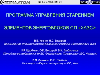ПРОГРАММА УПРАВЛЕНИЯ СТАРЕНИЕМ

ЭЛЕМЕНТОВ ЭНЕРГОБЛОКОВ ОП ХАЭС


В.В. Клочко, Н.С. Зарицкий
Национальная атомная энергогенерирующая компания Энергоатом, Киев

К.Р. Щербинин, О.И. Бессараб, В.Н. Колбасников
Обособленное предприятие НАЭК Энергоатом Хмельниц