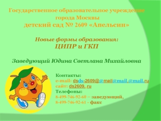 Государственное образовательное учреждение
 города Москвы 
детский сад № 2609 Апельсин

Новые формы образования: 
ЦИПР и ГКП

Заведующий Юдина Светлана Михайловна