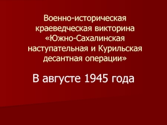 Военно-историческая краеведческая викторина. Южно-Сахалинская наступательная и Курильская десантная операции. (Тур 1)