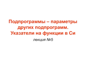 Подпрограммы – параметры других подпрограмм. Указатели на функции в Си. Лекция 5