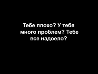 Тебе плохо? У тебя много проблем? Тебе все надоело?